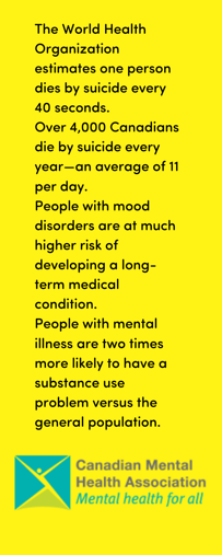 The World Health Organization estimates one person dies by suicide every 40 seconds. Over 4,000 Canadians die by suicide every year—an average of 11 per day. People with mood disorders are at much higher risk of deve